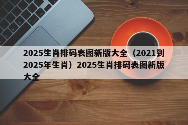 2025生肖排码表图新版大全（2021到2025年生肖）2025生肖排码表图新版大全
